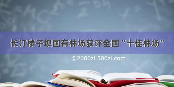 长汀楼子坝国有林场获评全国“十佳林场”