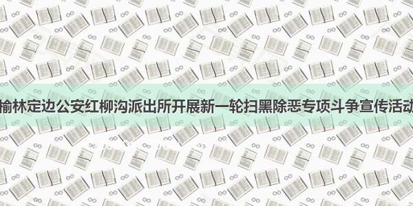 榆林定边公安红柳沟派出所开展新一轮扫黑除恶专项斗争宣传活动