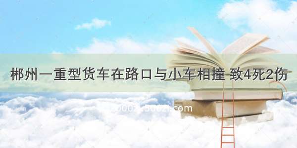 郴州一重型货车在路口与小车相撞 致4死2伤