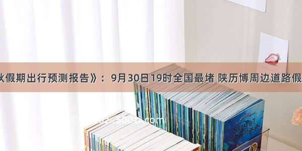 《国庆中秋假期出行预测报告》：9月30日19时全国最堵 陕历博周边道路假期最易堵车