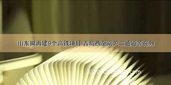 山东拟再建9个高铁项目 青岛西至京沪二通道等在列