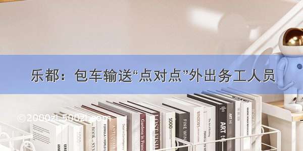 乐都：包车输送“点对点”外出务工人员