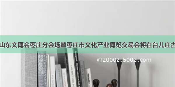 第七届山东文博会枣庄分会场暨枣庄市文化产业博览交易会将在台儿庄古城举行