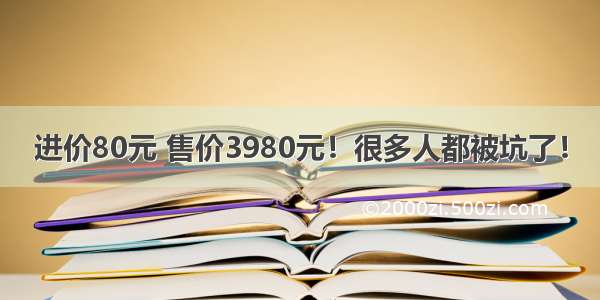 进价80元 售价3980元！很多人都被坑了！