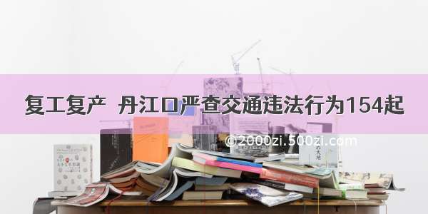 复工复产｜丹江口严查交通违法行为154起