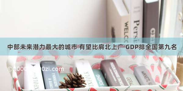 中部未来潜力最大的城市 有望比肩北上广 GDP排全国第九名