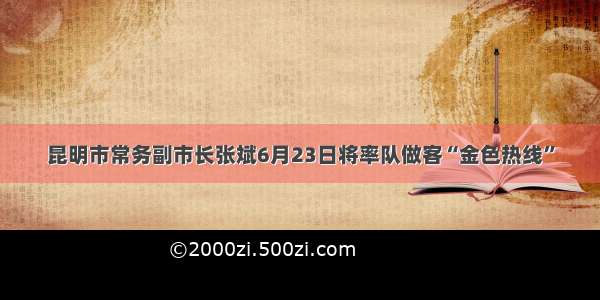 昆明市常务副市长张斌6月23日将率队做客“金色热线”