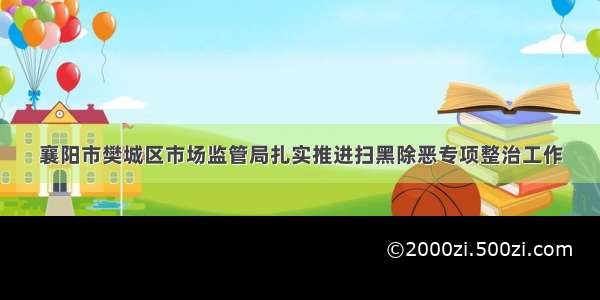 襄阳市樊城区市场监管局扎实推进扫黑除恶专项整治工作