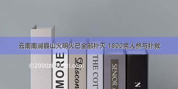 云南南涧县山火明火已全部扑灭 1800余人参与扑救