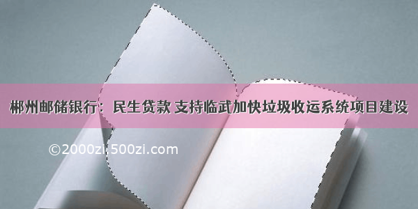 郴州邮储银行：民生贷款 支持临武加快垃圾收运系统项目建设