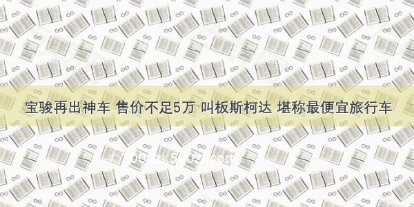 宝骏再出神车 售价不足5万 叫板斯柯达 堪称最便宜旅行车