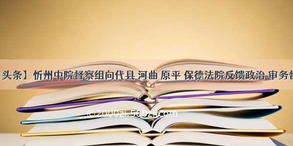 【今日头条】忻州中院督察组向代县 河曲 原平 保德法院反馈政治 审务督察意见