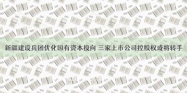 新疆建设兵团优化国有资本投向 三家上市公司控股权或将转手
