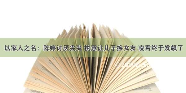 以家人之名：陈婷讨厌尖尖 执意让儿子换女友 凌霄终于发飙了