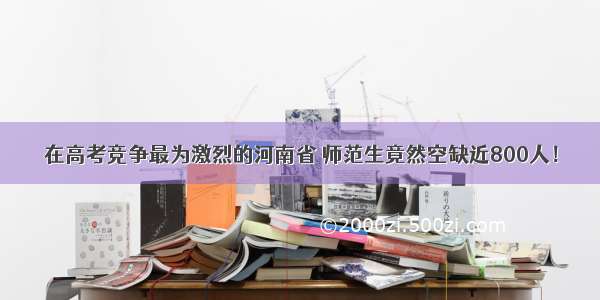 在高考竞争最为激烈的河南省 师范生竟然空缺近800人！
