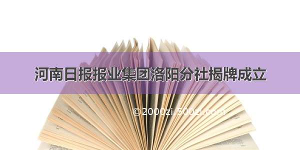 河南日报报业集团洛阳分社揭牌成立