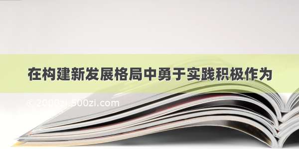 在构建新发展格局中勇于实践积极作为