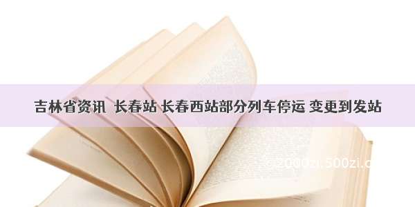 吉林省资讯｜长春站 长春西站部分列车停运 变更到发站