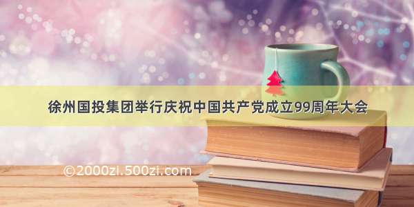 徐州国投集团举行庆祝中国共产党成立99周年大会