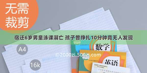 宿迁6岁男童泳课溺亡 孩子曾挣扎10分钟竟无人发现