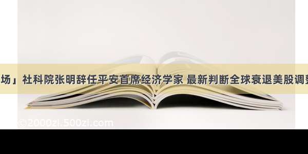 「券业场」社科院张明辞任平安首席经济学家 最新判断全球衰退美股调整未结束