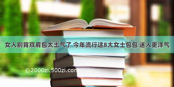 女人别背双肩包太土气了 今年流行这8大女士包包 迷人更洋气