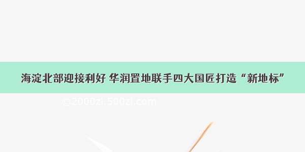 海淀北部迎接利好 华润置地联手四大国匠打造“新地标”