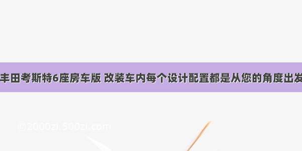 丰田考斯特6座房车版 改装车内每个设计配置都是从您的角度出发