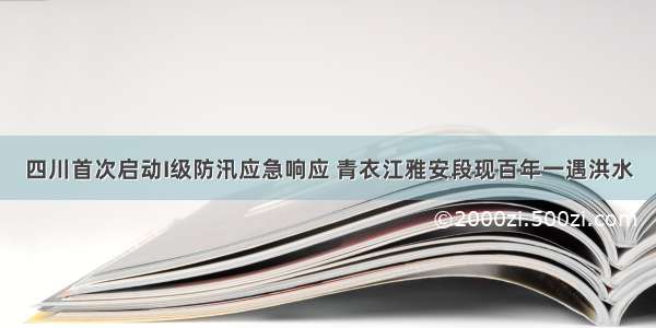 四川首次启动I级防汛应急响应 青衣江雅安段现百年一遇洪水