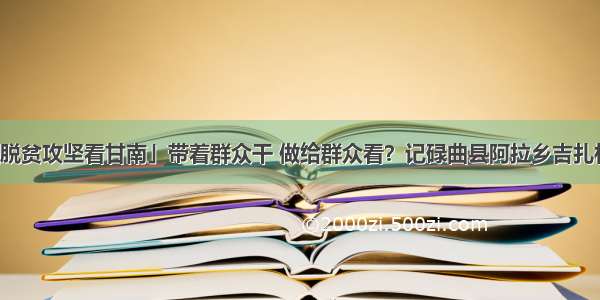 「决战决胜脱贫攻坚看甘南」带着群众干 做给群众看？记碌曲县阿拉乡吉扎村党支部书记