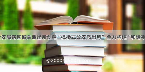 泾川县公安局辖区城关派出所创建“枫桥式公安派出所” 全力构建“和谐平安”社区