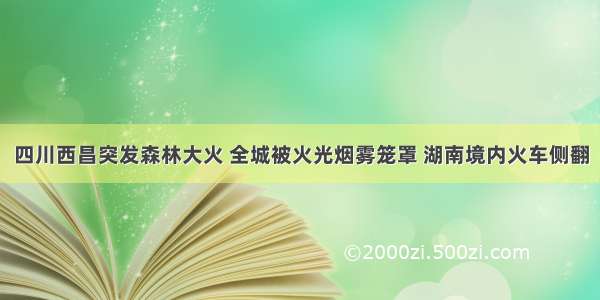 四川西昌突发森林大火 全城被火光烟雾笼罩 湖南境内火车侧翻