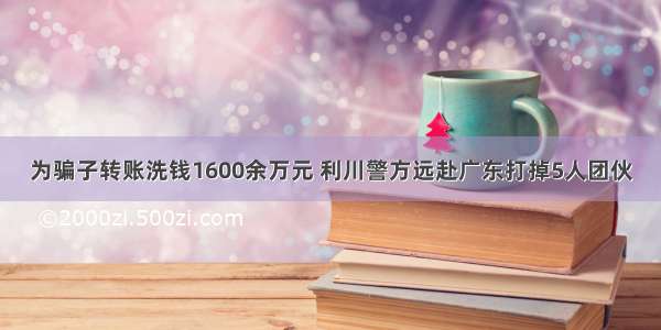 为骗子转账洗钱1600余万元 利川警方远赴广东打掉5人团伙