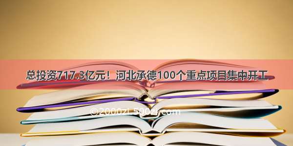 总投资717.3亿元！河北承德100个重点项目集中开工