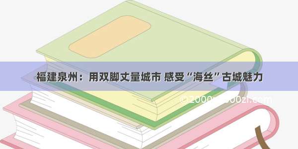 福建泉州：用双脚丈量城市 感受“海丝”古城魅力