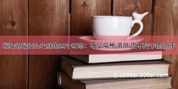 福建省最适合定居的两个城市：不是泉州 莆田 也不是宁德 南平