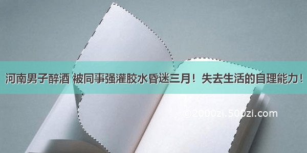 河南男子醉酒 被同事强灌胶水昏迷三月！失去生活的自理能力！