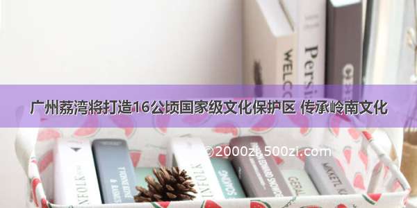 广州荔湾将打造16公顷国家级文化保护区 传承岭南文化