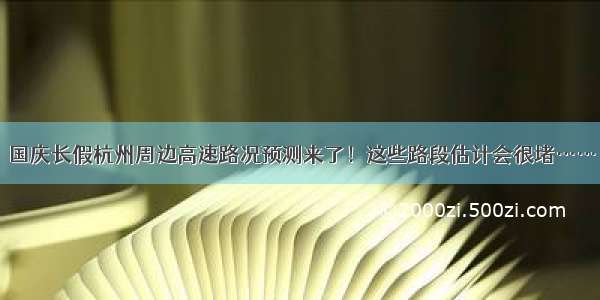 国庆长假杭州周边高速路况预测来了！这些路段估计会很堵……