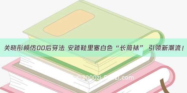 关晓彤模仿00后穿法 安踏鞋里塞白色“长筒袜” 引领新潮流！