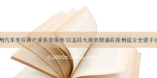 徐州汽车半导体产业基金落地 以支持大唐恩智浦在徐州设立全资子公司