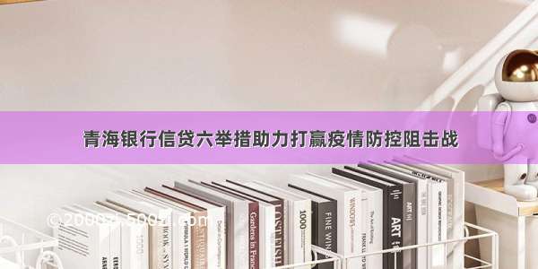 青海银行信贷六举措助力打赢疫情防控阻击战