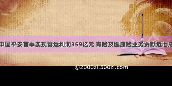 中国平安首季实现营运利润359亿元 寿险及健康险业务贡献近七成