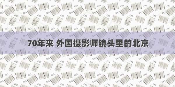 70年来 外国摄影师镜头里的北京