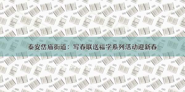 泰安岱庙街道：写春联送福字系列活动迎新春