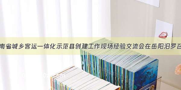 湖南省城乡客运一体化示范县创建工作现场经验交流会在岳阳汨罗召开