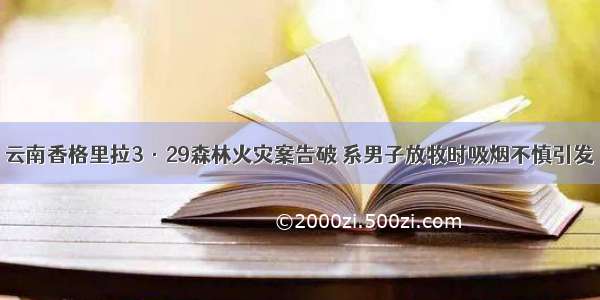 云南香格里拉3·29森林火灾案告破 系男子放牧时吸烟不慎引发