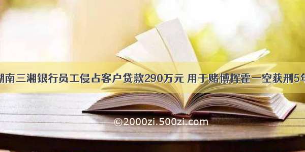 湖南三湘银行员工侵占客户贷款290万元 用于赌博挥霍一空获刑5年