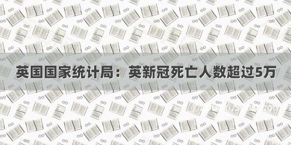 英国国家统计局：英新冠死亡人数超过5万