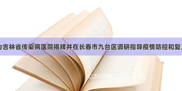 巴音朝鲁为吉林省传染病医院揭牌并在长春市九台区调研指导疫情防控和复工复产工作